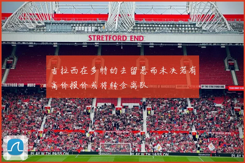 吉拉西在多特的去留悬而未决若有高价报价或将转会离队