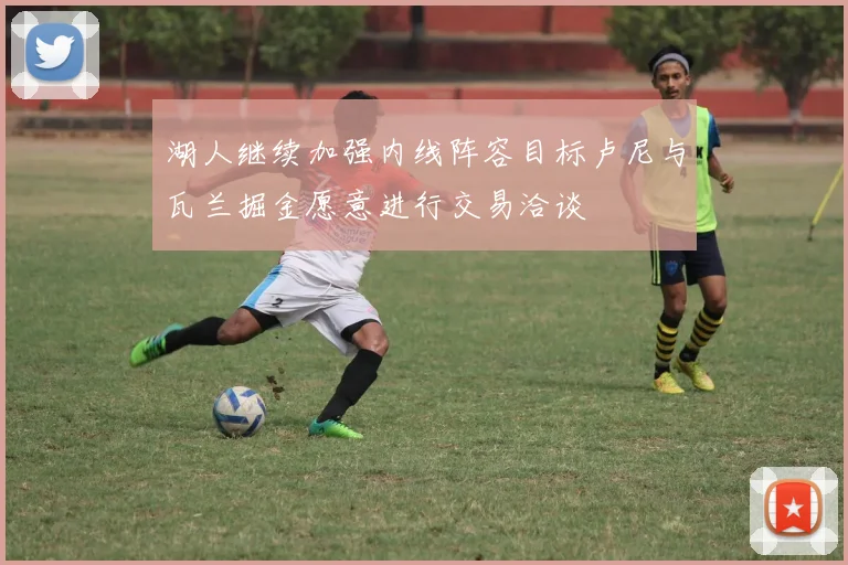 湖人继续加强内线阵容目标卢尼与瓦兰掘金愿意进行交易洽谈