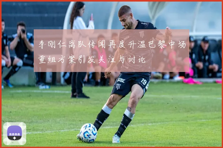 李刚仁离队传闻再度升温巴黎中场重组方案引发关注与讨论