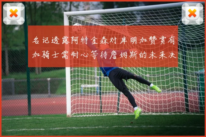 名记透露阿特金森对库明加赞赏有加骑士需耐心等待詹姆斯的未来决定