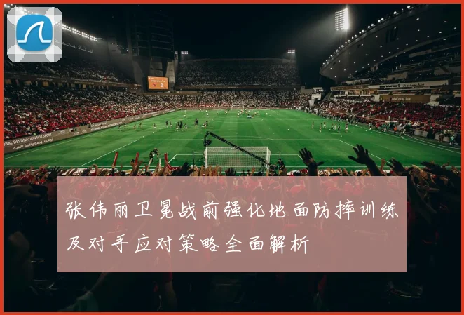 张伟丽卫冕战前强化地面防摔训练及对手应对策略全面解析