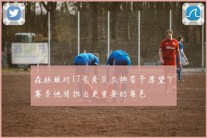 森林狼对17号秀贝兰热寄予厚望下赛季他将担当更重要的角色