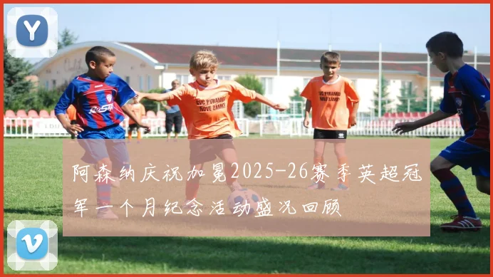 阿森纳庆祝加冕2025-26赛季英超冠军一个月纪念活动盛况回顾