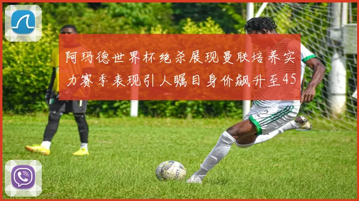 阿玛德世界杯绝杀展现曼联培养实力赛季表现引人瞩目身价飙升至4500万欧