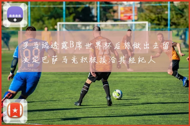 罗马诺透露B席世界杯后将做出去留决定巴萨马竞积极接洽其经纪人