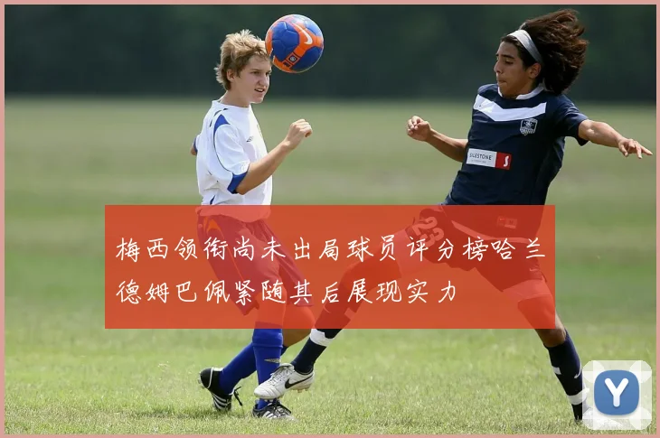 梅西领衔尚未出局球员评分榜哈兰德姆巴佩紧随其后展现实力