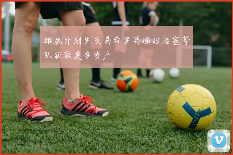 雄鹿计划先交易希罗再通过活塞等队获取更多资产
