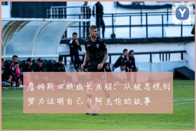 詹姆斯回顾成长历程：从被忽视到努力证明自己与阿克伦的故事