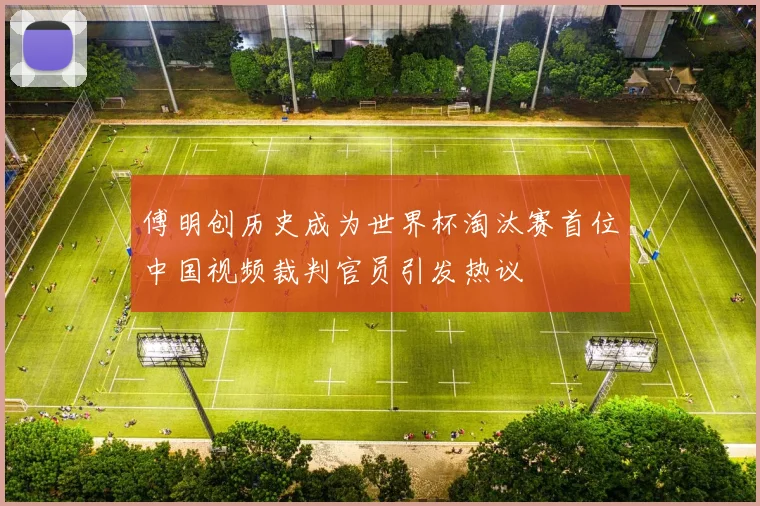 傅明创历史成为世界杯淘汰赛首位中国视频裁判官员引发热议